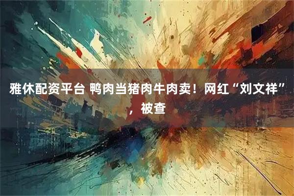 雅休配资平台 鸭肉当猪肉牛肉卖！网红“刘文祥”，被查