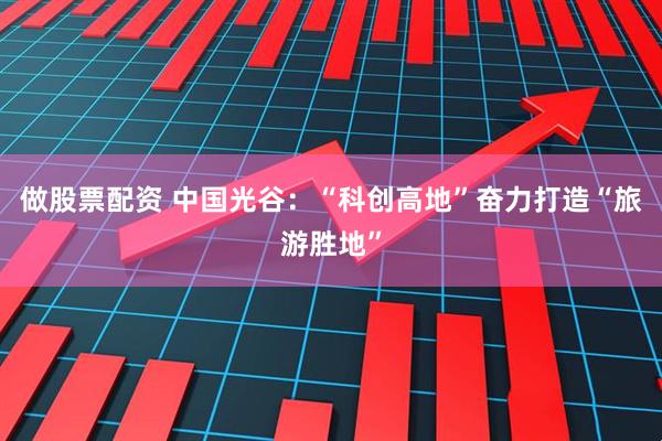 做股票配资 中国光谷：“科创高地”奋力打造“旅游胜地”