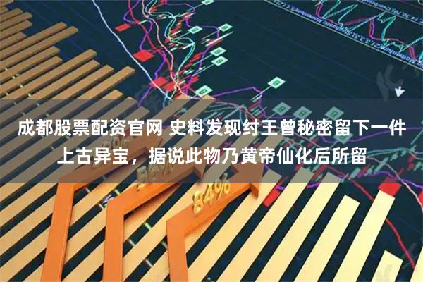 成都股票配资官网 史料发现纣王曾秘密留下一件上古异宝，据说此物乃黄帝仙化后所留