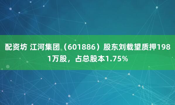 配资坊 江河集团（601886）股东刘载望质押1981万股，占总股本1.75%