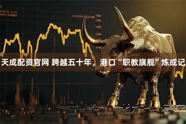 天成配资官网 跨越五十年，港口“职教旗舰”炼成记