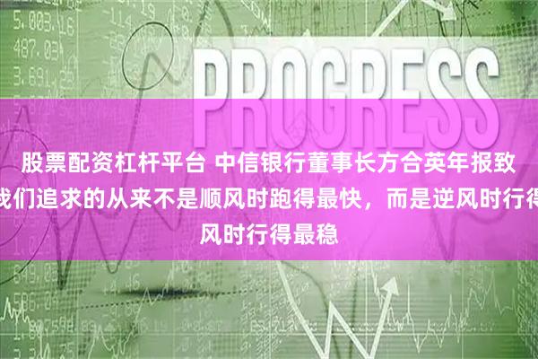 股票配资杠杆平台 中信银行董事长方合英年报致辞：我们追求的从来不是顺风时跑得最快，而是逆风时行得最稳