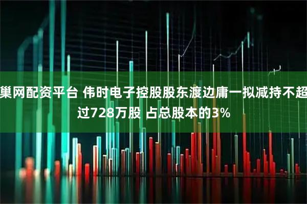 巢网配资平台 伟时电子控股股东渡边庸一拟减持不超过728万股 占总股本的3%