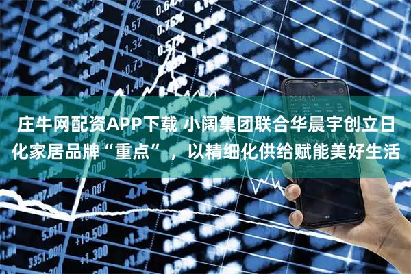 庄牛网配资APP下载 小阔集团联合华晨宇创立日化家居品牌“重点” ，以精细化供给赋能美好生活