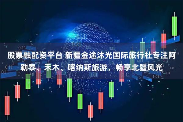 股票融配资平台 新疆金途沐光国际旅行社专注阿勒泰、禾木、喀纳斯旅游，畅享北疆风光