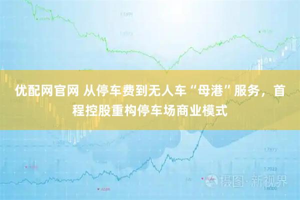 优配网官网 从停车费到无人车“母港”服务，首程控股重构停车场商业模式