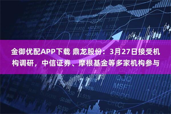 金御优配APP下载 鼎龙股份：3月27日接受机构调研，中信证券、摩根基金等多家机构参与