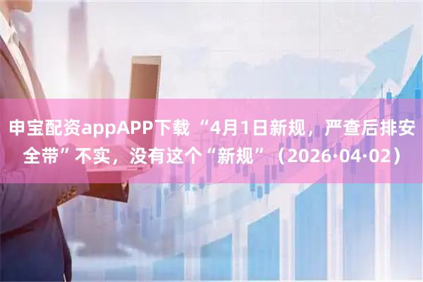 申宝配资appAPP下载 “4月1日新规，严查后排安全带”不实，没有这个“新规”（2026·04·02）