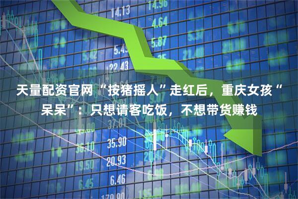 天量配资官网 “按猪摇人”走红后，重庆女孩“呆呆”：只想请客吃饭，不想带货赚钱