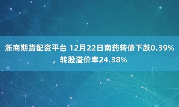 浙商期货配资平台 12月22日南药转债下跌0.39%，转股溢价率24.38%