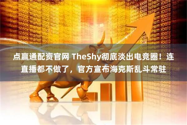 点赢通配资官网 TheShy彻底淡出电竞圈！连直播都不做了，官方宣布海克斯乱斗常驻