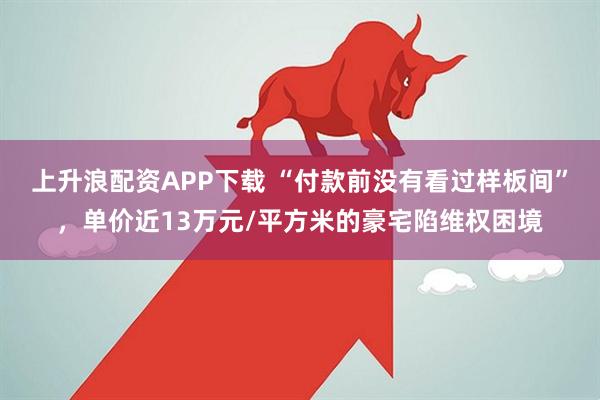 上升浪配资APP下载 “付款前没有看过样板间”，单价近13万元/平方米的豪宅陷维权困境