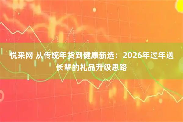 悦来网 从传统年货到健康新选：2026年过年送长辈的礼品升级思路