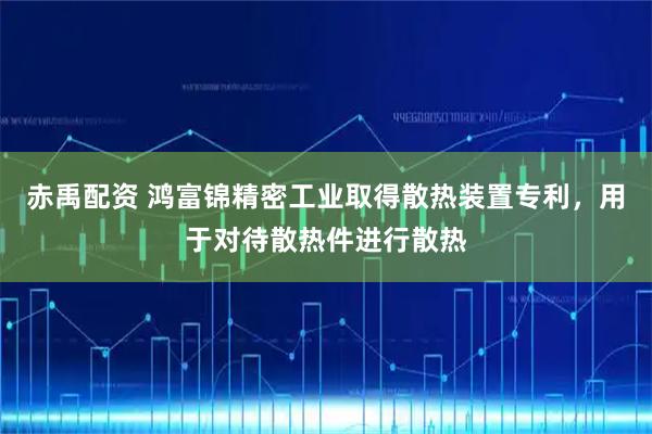 赤禹配资 鸿富锦精密工业取得散热装置专利，用于对待散热件进行散热
