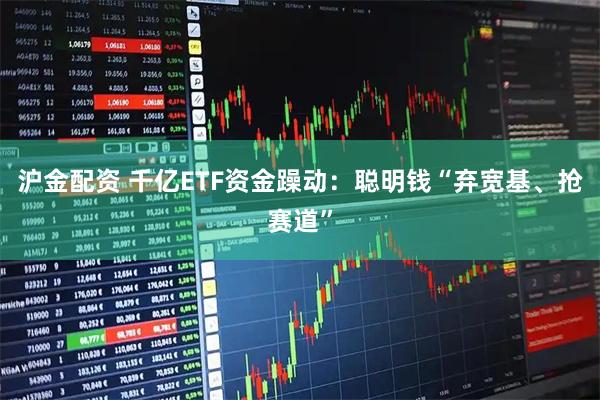 沪金配资 千亿ETF资金躁动：聪明钱“弃宽基、抢赛道”