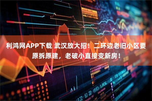 利鸿网APP下载 武汉放大招！二环边老旧小区要原拆原建，老破小直接变新房！