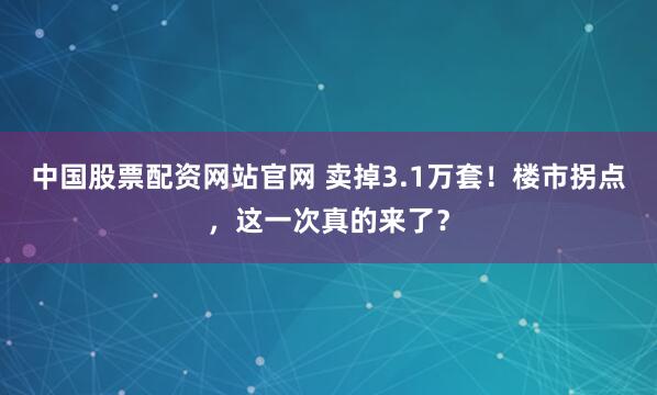 中国股票配资网站官网 卖掉3.1万套！楼市拐点，这一次真的来了？